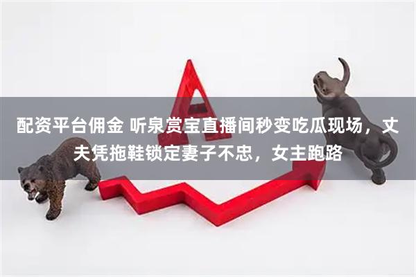 配资平台佣金 听泉赏宝直播间秒变吃瓜现场，丈夫凭拖鞋锁定妻子不忠，女主跑路