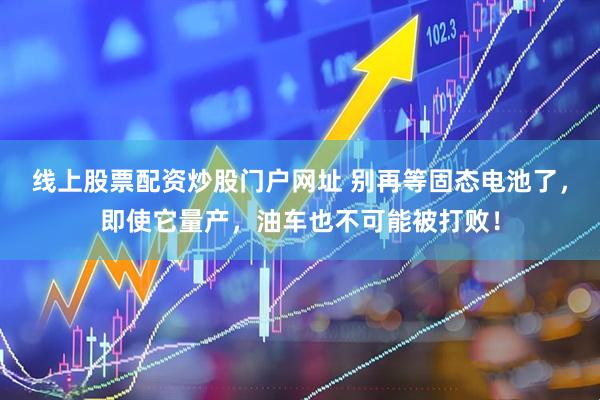 线上股票配资炒股门户网址 别再等固态电池了，即使它量产，油车也不可能被打败！
