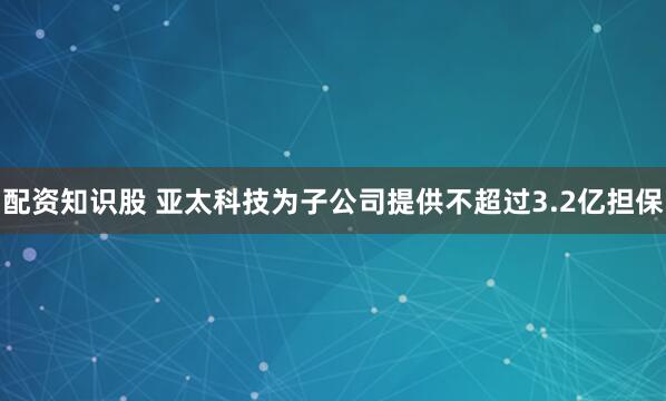 配资知识股 亚太科技为子公司提供不超过3.2亿担保