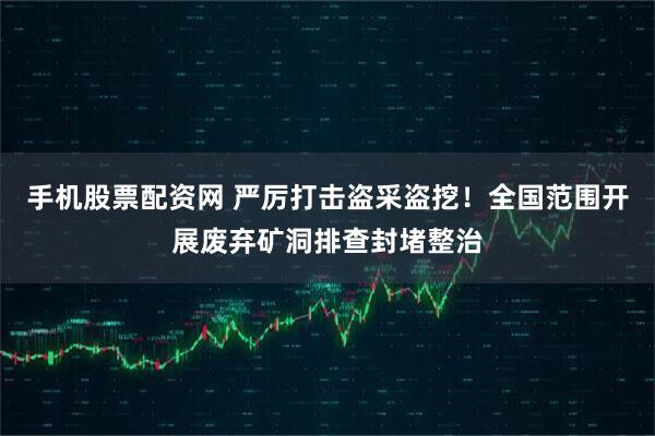 手机股票配资网 严厉打击盗采盗挖！全国范围开展废弃矿洞排查封堵整治