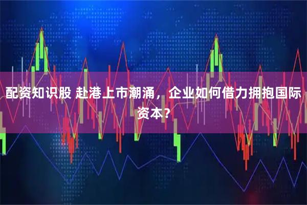 配资知识股 赴港上市潮涌，企业如何借力拥抱国际资本？