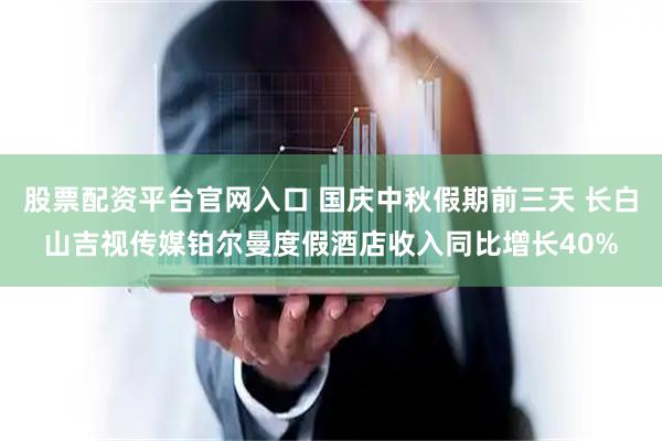 股票配资平台官网入口 国庆中秋假期前三天 长白山吉视传媒铂尔曼度假酒店收入同比增长40%