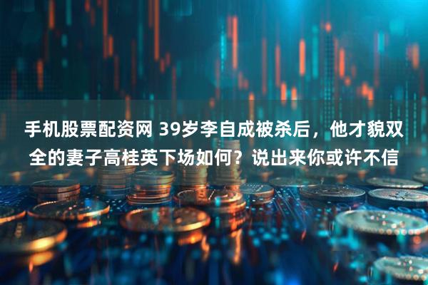 手机股票配资网 39岁李自成被杀后，他才貌双全的妻子高桂英下场如何？说出来你或许不信