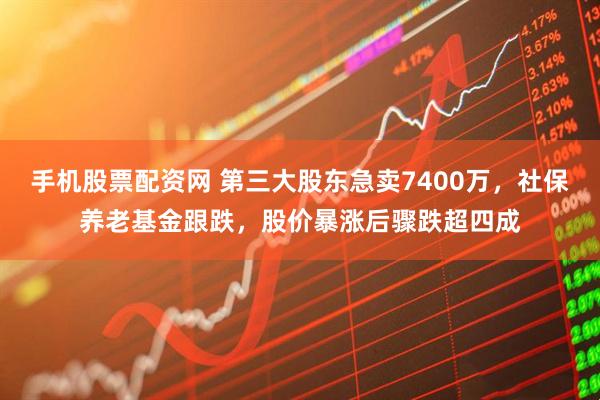 手机股票配资网 第三大股东急卖7400万，社保养老基金跟跌，股价暴涨后骤跌超四成
