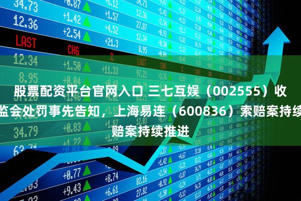 股票配资平台官网入口 三七互娱（002555）收到证监会处罚事先告知，上海易连（600836）索赔案持续推进