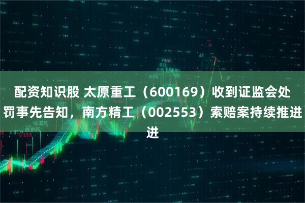 配资知识股 太原重工（600169）收到证监会处罚事先告知，南方精工（002553）索赔案持续推进