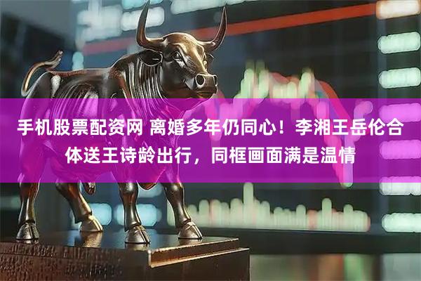 手机股票配资网 离婚多年仍同心！李湘王岳伦合体送王诗龄出行，同框画面满是温情