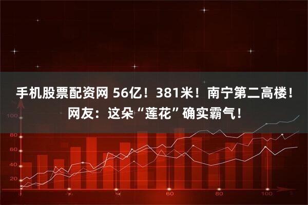 手机股票配资网 56亿！381米！南宁第二高楼！网友：这朵“莲花”确实霸气！