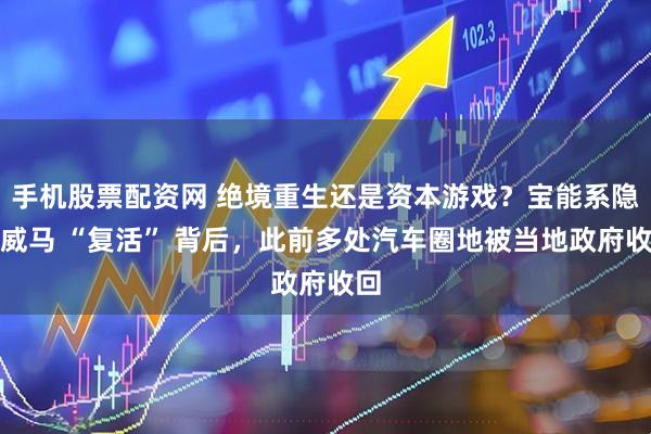 手机股票配资网 绝境重生还是资本游戏？宝能系隐现威马 “复活” 背后，此前多处汽车圈地被当地政府收回