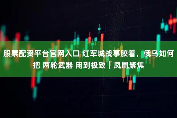 股票配资平台官网入口 红军城战事胶着，俄乌如何把 两轮武器 用到极致｜凤凰聚焦