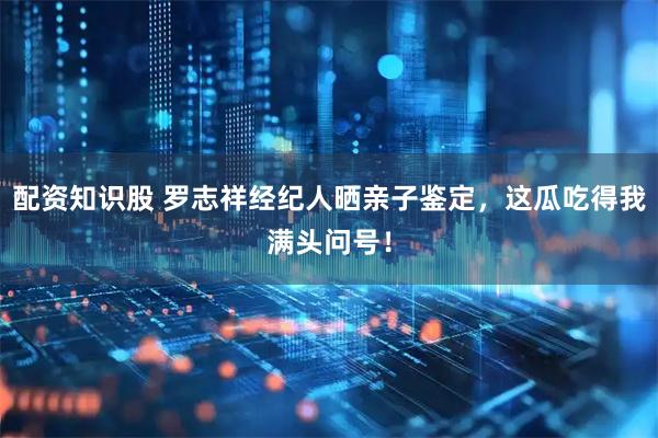 配资知识股 罗志祥经纪人晒亲子鉴定，这瓜吃得我满头问号！