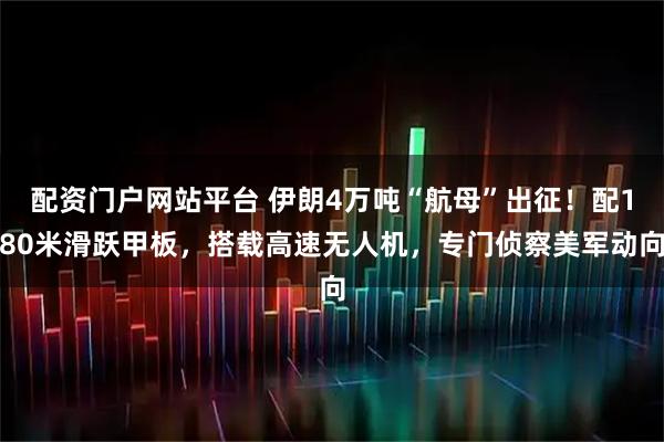 配资门户网站平台 伊朗4万吨“航母”出征！配180米滑跃甲板，搭载高速无人机，专门侦察美军动向