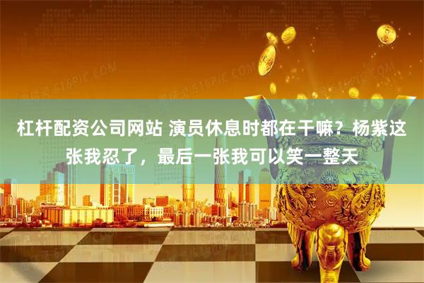 杠杆配资公司网站 演员休息时都在干嘛？杨紫这张我忍了，最后一张我可以笑一整天