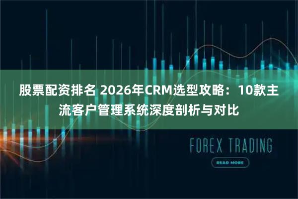 股票配资排名 2026年CRM选型攻略：10款主流客户管理系统深度剖析与对比