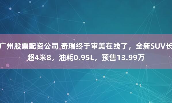 广州股票配资公司 奇瑞终于审美在线了,全新SUV长超4米8,油耗0.95L,预售13.99万