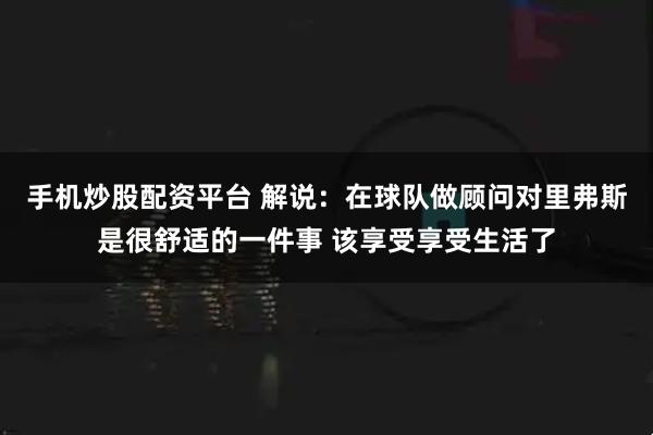 手机炒股配资平台 解说：在球队做顾问对里弗斯是很舒适的一件事 该享受享受生活了