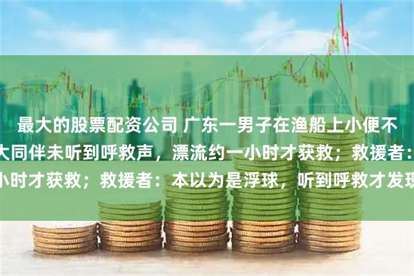 最大的股票配资公司 广东一男子在渔船上小便不慎坠海，因螺旋桨声太大同伴未听到呼救声，漂流约一小时才获救；救援者：本以为是浮球，听到呼救才发现是人