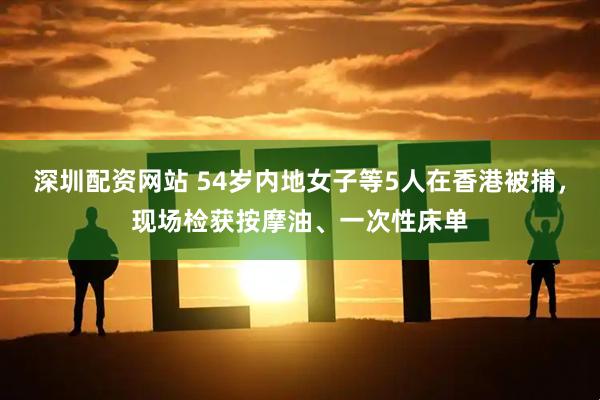 深圳配资网站 54岁内地女子等5人在香港被捕，现场检获按摩油、一次性床单