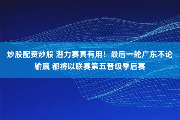 炒股配资炒股 潜力赛真有用！最后一轮广东不论输赢 都将以联赛第五晋级季后赛