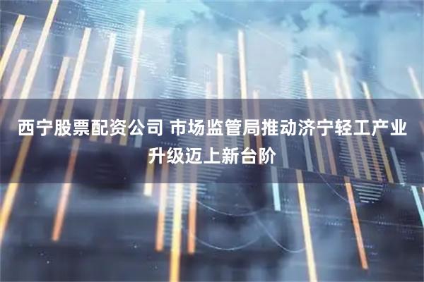 西宁股票配资公司 市场监管局推动济宁轻工产业升级迈上新台阶