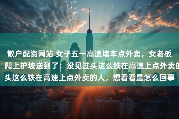 散户配资网站 女子五一高速堵车点外卖，女老板穿着围裙开车穿过农田、爬上护坡送到了：没见过头这么铁在高速上点外卖的人，想看看是怎么回事