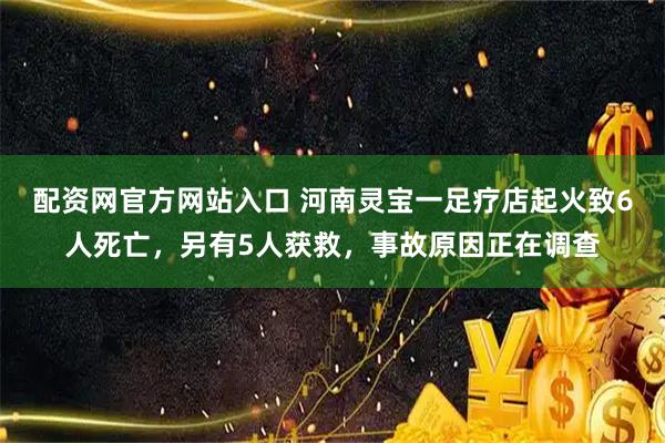 配资网官方网站入口 河南灵宝一足疗店起火致6人死亡，另有5人获救，事故原因正在调查