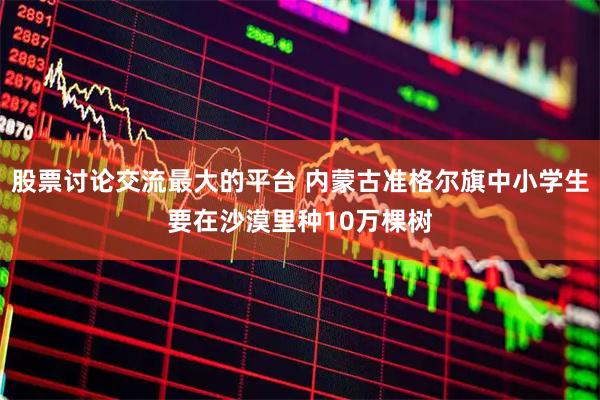 股票讨论交流最大的平台 内蒙古准格尔旗中小学生要在沙漠里种10万棵树