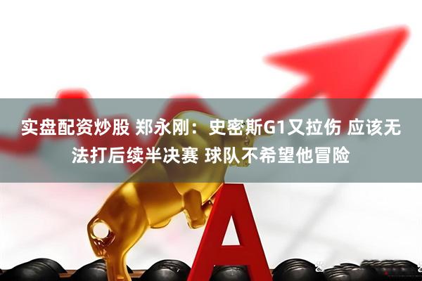 实盘配资炒股 郑永刚：史密斯G1又拉伤 应该无法打后续半决赛 球队不希望他冒险