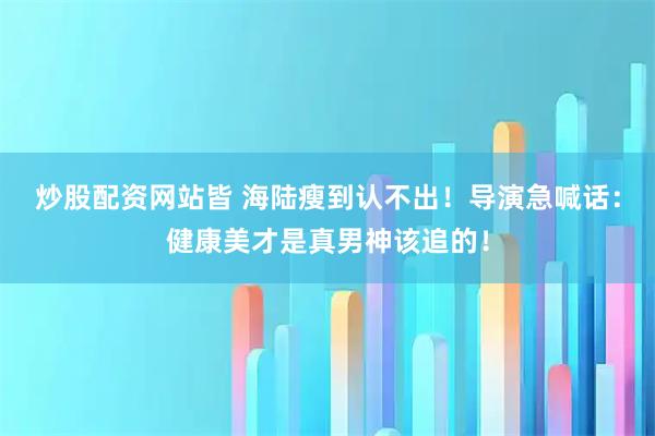炒股配资网站皆 海陆瘦到认不出！导演急喊话：健康美才是真男神该追的！
