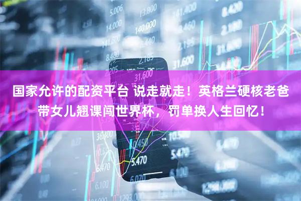 国家允许的配资平台 说走就走！英格兰硬核老爸带女儿翘课闯世界杯，罚单换人生回忆！